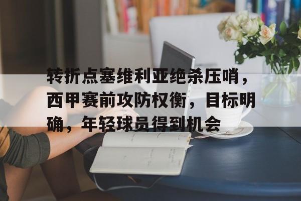 包含转折点塞维利亚绝杀压哨，西甲赛前攻防权衡，目标明确，年轻球员得到机会的词条-九游娱乐