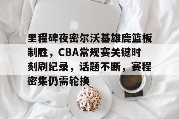 包含里程碑夜密尔沃基雄鹿篮板制胜，CBA常规赛关键时刻刷纪录，话题不断，赛程密集仍需轮换的词条-九游娱乐